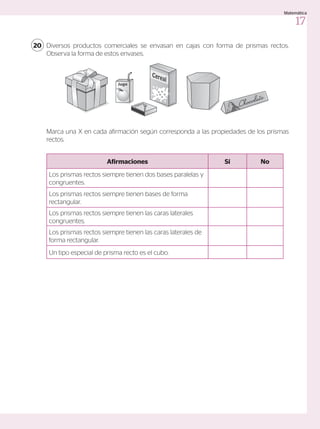 Diversos productos comerciales se envasan en cajas con forma de prismas rectos.
Observa la forma de estos envases.
Marca una X en cada afirmación según corresponda a las propiedades de los prismas
rectos.
20
Afirmaciones Sí No
Los prismas rectos siempre tienen dos bases paralelas y
congruentes.
Los prismas rectos siempre tienen bases de forma
rectangular.
Los prismas rectos siempre tienen las caras laterales
congruentes.
Los prismas rectos siempre tienen las caras laterales de
forma rectangular.
Un tipo especial de prisma recto es el cubo.
Jugo
Fósforos
17
Matemática
 