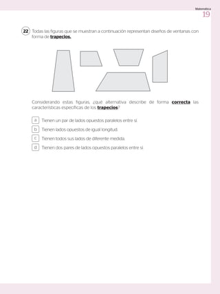 Todas las figuras que se muestran a continuación representan diseños de ventanas con
forma de trapecios.
Considerando estas figuras, ¿qué alternativa describe de forma correcta las
características específicas de los trapecios?
22
Tienen un par de lados opuestos paralelos entre sí.
Tienen lados opuestos de igual longitud.
Tienen todos sus lados de diferente medida.
Tienen dos pares de lados opuestos paralelos entre sí.
a
c
b
d
19
Matemática
 