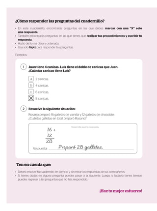 ¿Cómo responder las preguntas del cuadernillo?
Ten en cuenta que:
¡Haz tu mejor esfuerzo!
•	 En este cuadernillo, encontrarás preguntas en las que debes marcar con una “X” solo
una respuesta.
•	 También encontrarás preguntas en las que tienes que realizar tus procedimientos y escribir tu
respuesta.
•	 Hazlo de forma clara y ordenada.
•	 Usa solo lápiz para responder las preguntas.
Ejemplos:
•	 Debes resolver tu cuadernillo en silencio y sin mirar las respuestas de tus compañeros.
•	 Si tienes dudas en alguna pregunta puedes pasar a la siguiente. Luego, si todavía tienes tiempo
puedes regresar a las preguntas que no has respondido.
Juan tiene 4 canicas. Luis tiene el doble de canicas que Juan.
¿Cuántas canicas tiene Luis?
Rosario preparó 16 galletas de vainilla y 12 galletas de chocolate.
¿Cuántas galletas en total preparó Rosario?
Resuelve la siguiente situación:
1
2
Desarrolla aquí tu respuesta.
Respuesta:
2 canicas.
4 canicas.
6 canicas.
8 canicas.
a
b
c
d
 