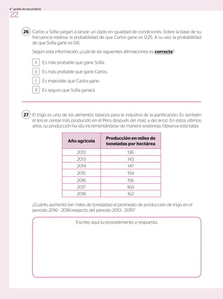 Carlos y Sofía juegan a lanzar un dado en igualdad de condiciones. Sobre la base de su
frecuencia relativa, la probabilidad de que Carlos gane es 0,25. A su vez, la probabilidad
de que Sofía gane es 0,6.
Según esta información, ¿cuál de las siguientes afirmaciones es correcta?
26
Es más probable que gane Sofía.
Es más probable que gane Carlos.
Es imposible que Carlos gane.
Es seguro que Sofía ganará.
a
c
b
d
El trigo es uno de los alimentos básicos para la industria de la panificación. Es también
el tercer cereal más producido en el Perú después del maíz y del arroz. En estos últimos
años, su producción ha ido incrementándose de manera sostenida. Observa esta tabla.
¿Cuánto aumentó (en miles de toneladas) el promedio de producción de trigo en el
periodo 2016 - 2018 respecto del periodo 2013 - 2015?
27
Año agrícola
Producción en miles de
toneladas por hectárea
2012 136
2013 143
2014 147
2015 154
2016 156
2017 160
2018 162
Escribe aquí tu procedimiento y respuesta.
22
4.° grado de secundaria
 