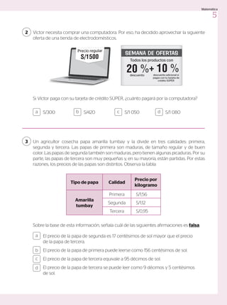 El precio de la papa de segunda es 17 centésimos de sol mayor que el precio
de la papa de tercera.
El precio de la papa de primera puede leerse como 156 centésimos de sol.
El precio de la papa de tercera equivale a 95 décimos de sol.
El precio de la papa de tercera se puede leer como 9 décimos y 5 centésimos
de sol.
S/300 S/1 050
S/420 S/1 080
a
c
b
d
a c
b d
Un agricultor cosecha papa amarilla tumbay y la divide en tres calidades: primera,
segunda y tercera. Las papas de primera son maduras, de tamaño regular y de buen
color. Las papas de segunda también son maduras, pero tienen algunas picaduras. Por su
parte, las papas de tercera son muy pequeñas y, en su mayoría, están partidas. Por estas
razones, los precios de las papas son distintos. Observa la tabla:
Sobre la base de esta información, señala cuál de las siguientes afirmaciones es falsa.
Tipo de papa Calidad
Precio por
kilogramo
Amarilla
tumbay
Primera S/1,56
Segunda S/1,12
Tercera S/0,95
Víctor necesita comprar una computadora. Por eso, ha decidido aprovechar la siguiente
oferta de una tienda de electrodomésticos.
2
3
Si Víctor paga con su tarjeta de crédito SÚPER, ¿cuánto pagará por la computadora?
Todos los productos con
SEMANA DE OFERTAS
descuento
20 % 10 %
descuento adicional si
pagas con tu tarjeta de
crédito SÚPER
+
S/1 500
Precio regular
5
Matemática
 