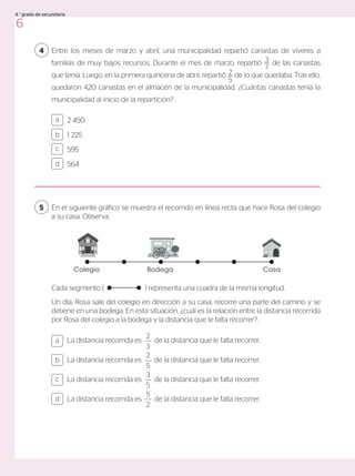 Entre los meses de marzo y abril, una municipalidad repartió canastas de víveres a
familias de muy bajos recursos. Durante el mes de marzo, repartió 3
7
de las canastas
que tenía. Luego, en la primera quincena de abril, repartió 2
5
de lo que quedaba. Tras ello,
quedaron 420 canastas en el almacén de la municipalidad. ¿Cuántas canastas tenía la
municipalidad al inicio de la repartición?
4
2 450
1 225
595
564
a
c
b
d
En el siguiente gráfico se muestra el recorrido en línea recta que hace Rosa del colegio
a su casa. Observa.
Cada segmento (		 ) representa una cuadra de la misma longitud.
Un día, Rosa sale del colegio en dirección a su casa, recorre una parte del camino y se
detiene en una bodega. En esta situación, ¿cuál es la relación entre la distancia recorrida
por Rosa del colegio a la bodega y la distancia que le falta recorrer?.
5
La distancia recorrida es
2
3
de la distancia que le falta recorrer.
La distancia recorrida es
2
5
de la distancia que le falta recorrer.
La distancia recorrida es
3
5
de la distancia que le falta recorrer.
La distancia recorrida es
5
2
de la distancia que le falta recorrer.
a
c
b
d
Bodega
Colegio Casa
6
4.° grado de secundaria
 
