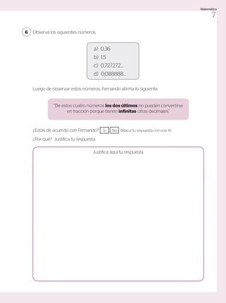 a) 0,36
b) 1,5
c) 0,727272…
d) 0,088888…
Observa los siguientes números.
6
¿Estás de acuerdo con Fernando? 	 Sí No (Marca tu respuesta con una X)
¿Por qué? Justifica tu respuesta.
Luego de observar estos números, Fernando afirma lo siguiente.
Justifica aquí tu respuesta.
“De estos cuatro números los dos últimos no pueden convertirse
en fracción porque tienen infinitas cifras decimales”
7
Matemática
 