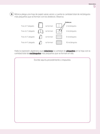 Mónica pliega una hoja de papel varias veces y cuenta la cantidad total de rectángulos
más pequeños que se forman con los dobleces. Observa.
9
Halla la expresión algebraica que relaciona la cantidad de plegados en la hoja con la
cantidad total de rectángulos más pequeños que se forman en ella.
Escribe aquí tu procedimiento y respuesta.
Tras el 1.° plegado se forman 2 rectángulos
Tras el 2.° plegado se forman 4 rectángulos
Tras el 3.° plegado se forman 8 rectángulos
Tras el 4.° plegado se forman 16 rectángulos
9
Matemática
 