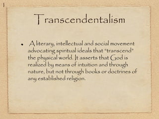 Transcendentalism
A literary, intellectual and social movement
advocating spiritual ideals that “transcend”
the physical world. It asserts that God is
realized by means of intuition and through
nature, but not through books or doctrines of
any established religion.
1
 