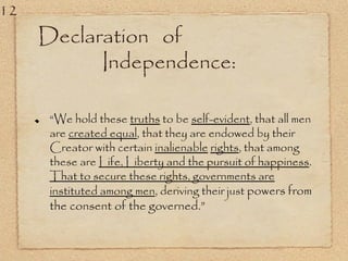 Declaration of
Independence:
“We hold these truths to be self-evident, that all men
are created equal, that they are endowed by their
Creator with certain inalienable rights, that among
these are Life, Liberty and the pursuit of happiness.
That to secure these rights, governments are
instituted among men, deriving their just powers from
the consent of the governed.”
12
 