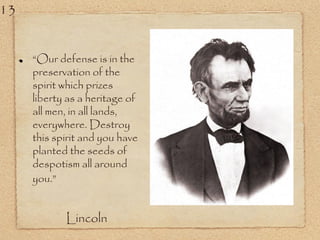 “Our defense is in the
preservation of the
spirit which prizes
liberty as a heritage of
all men, in all lands,
everywhere. Destroy
this spirit and you have
planted the seeds of
despotism all around
you.”
Lincoln
13
 