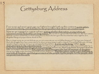Gettysburg Address
Four score and seven years ago our fathers brought forth on this continent a new nation,
conceived in liberty, and dedicated to the proposition that all men are created equal.
Now we are engaged in a great civil war, testing whether that nation, or any nation, so
conceived and so dedicated, can long endure. We are met on a great battle-field of that war. We have come to
dedicate a portion of that field, as a final resting place for those who here gave their lives that that nation might live. It is
altogether fitting and proper that we should do this.
But, in a larger sense, we can not dedicate, we can not consecrate, we can not hallow this ground. The brave men, living and
dead, who struggled here, have consecrated it, far above our poor power to add or detract. The world will little note, nor long
remember what we say here, but it can never forget what they did here. It is for us the living, rather, to be
dedicated here to the unfinished work which they who fought here have thus far so nobly advanced. It is rather for us
to be here dedicated to the great task remaining before us—that from these honored dead we
take increased devotion to that cause for which they gave the last full measure of devotion—
that we here highly resolve that these dead shall not have died in vain—that this nation, under God, shall have a
new birth of freedom—and that government of the people, by the people, for the people, shall
not perish from the earth.
15
 