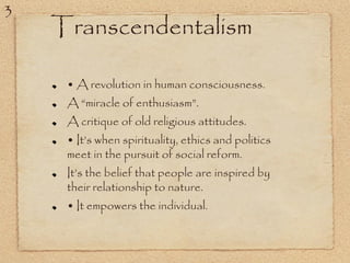 Transcendentalism
• A revolution in human consciousness.
A “miracle of enthusiasm”.
A critique of old religious attitudes.
• It’s when spirituality, ethics and politics
meet in the pursuit of social reform.
It’s the belief that people are inspired by
their relationship to nature.
• It empowers the individual.
3
 