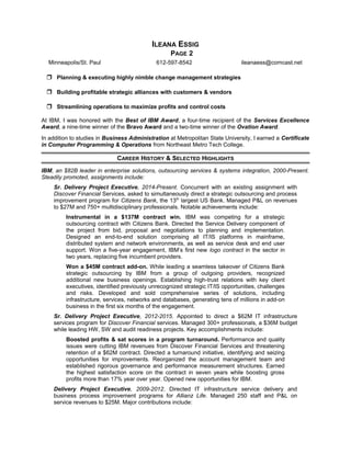 ILEANA ESSIG
PAGE 2
Minneapolis/St. Paul 612-597-8542 ileanaess@comcast.net
 Planning & executing highly nimble change management strategies
 Building profitable strategic alliances with customers & vendors
 Streamlining operations to maximize profits and control costs
At IBM, I was honored with the Best of IBM Award, a four-time recipient of the Services Excellence
Award, a nine-time winner of the Bravo Award and a two-time winner of the Ovation Award.
In addition to studies in Business Administration at Metropolitan State University, I earned a Certificate
in Computer Programming & Operations from Northeast Metro Tech College.
CAREER HISTORY & SELECTED HIGHLIGHTS
IBM, an $82B leader in enterprise solutions, outsourcing services & systems integration, 2000-Present.
Steadily promoted, assignments include:
Sr. Delivery Project Executive, 2014-Present. Concurrent with an existing assignment with
Discover Financial Services, asked to simultaneously direct a strategic outsourcing and process
improvement program for Citizens Bank, the 13th
largest US Bank. Managed P&L on revenues
to $27M and 750+ multidisciplinary professionals. Notable achievements include:
Instrumental in a $137M contract win. IBM was competing for a strategic
outsourcing contract with Citizens Bank. Directed the Service Delivery component of
the project from bid, proposal and negotiations to planning and implementation.
Designed an end-to-end solution comprising all IT/IS platforms in mainframe,
distributed system and network environments, as well as service desk and end user
support. Won a five-year engagement, IBM’s first new logo contract in the sector in
two years, replacing five incumbent providers.
Won a $45M contract add-on. While leading a seamless takeover of Citizens Bank
strategic outsourcing by IBM from a group of outgoing providers, recognized
additional new business openings. Establishing high-trust relations with key client
executives, identified previously unrecognized strategic IT/IS opportunities, challenges
and risks. Developed and sold comprehensive series of solutions, including
infrastructure, services, networks and databases, generating tens of millions in add-on
business in the first six months of the engagement.
Sr. Delivery Project Executive, 2012-2015. Appointed to direct a $62M IT infrastructure
services program for Discover Financial services. Managed 300+ professionals, a $36M budget
while leading HW, SW and audit readiness projects. Key accomplishments include:
Boosted profits & sat scores in a program turnaround. Performance and quality
issues were cutting IBM revenues from Discover Financial Services and threatening
retention of a $62M contract. Directed a turnaround initiative, identifying and seizing
opportunities for improvements. Reorganized the account management team and
established rigorous governance and performance measurement structures. Earned
the highest satisfaction score on the contract in seven years while boosting gross
profits more than 17% year over year. Opened new opportunities for IBM.
Delivery Project Executive, 2009-2012. Directed IT infrastructure service delivery and
business process improvement programs for Allianz Life. Managed 250 staff and P&L on
service revenues to $25M. Major contributions include:
 
