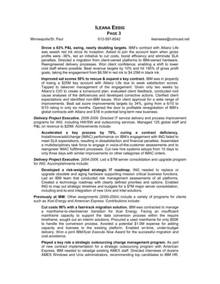 ILEANA ESSIG
PAGE 3
Minneapolis/St. Paul 612-597-8542 ileanaess@comcast.net
Drove a 63% P&L swing, nearly doubling targets. IBM’s contract with Allianz Life
was awash red ink since its inception. Asked to join the account team when gross
profits were -36%, led an initiative to cut costs, boost efficiency and eliminate SLA
penalties. Directed a migration from client-owned platforms to IBM-owned hardware.
Reengineered delivery processes. Won client confidence, enabling a shift to lower
cost staff where possible. Beat revenue targets by 10% and hit 195% of gross profit
goals, taking the engagement from $6.5M in red ink to $4.25M in black ink.
Improved sat scores 50% to rescue & expand a key contract. IBM was in jeopardy
of losing a $25M key account with Allianz Life due to weak satisfaction scores.
Tapped to takeover management of the engagement. Given only two weeks by
Allianz’s CIO to create a turnaround plan, evaluated client feedback, conducted root
cause analyses of the deficiencies and developed corrective actions. Clarified client
expectations and identified non-IBM issues. Won client approval for a wide range of
improvements. Beat sat score improvements targets by 34%, going from a 6/10 to
9/10 rating in only six months. Opened the door to profitable renegotiation of IBM’s
global contracts with Allianz and $1B in potential long-term new business.
Delivery Project Executive, 2006-2009. Directed IT service delivery and process improvement
programs for ING, including HW/SW and outsourcing services. Managed 125 global staff and
P&L on revenue to $20M. Achievements include:
Accelerated a key process by 70%, curing a contract deficiency.
Install/move/add/change (IMAC) performance on IBM’s engagement with ING failed to
meet SLA expectations, resulting in dissatisfaction and financial penalties. Assembled
a multidisciplinary task force to engage in voice-of-the-customer assessments and to
reengineer IMAC fulfillment processes. Cut new hire systems setups from 10 days to
only three days with similar improvements on other categories of IMAC orders.
Delivery Project Executive, 2004-2006. Led a $7M server consolidation and upgrade program
for ING. Accomplishments include:
Developed a risk-weighted strategic IT roadmap. ING needed to replace or
upgrade obsolete and aging hardware supporting mission critical business functions.
Led an IBM team that conducted risk management assessments of all platforms.
Created a technology roadmap with clearly defined priorities and options. Enabled
ING to map out strategic timelines and budgets for a $7M major server consolidation,
including end-to-end integration of new Unix and Intel solutions.
Previously at IBM: Other assignments (2000-2004) include a variety of programs for clients
such as Xcel Energy and American Express. Contributions include:
Cut costs 96% with a fast-track migration solution. IBM was contracted to manage
a mainframe-to-client/server transition for Xcel Energy. Facing an insufficient
mainframe capacity to support the data conversion process within the require
timeframe, sought out an interim solutions. Procured a used mainframe for only $50K
to handle the conversion process. Avoided a potential $1.5M expense for adding
capacity and licenses to the existing platform. Enabled on-time, under-budget
delivery. Won a joint IBM/Xcel Execute Now Award for the successful migration and
cost avoidance.
Played a key role a strategic outsourcing change management program. As part
of new contract implementation for a strategic outsourcing program with American
Express, IBM needed to rebadge existing AMEX staff. Directed interviews of dozens
AMEX Windows and Unix administrators, recommending top candidates to IBM HR.
 