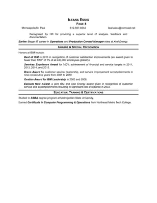 ILEANA ESSIG
PAGE 4
Minneapolis/St. Paul 612-597-8542 ileanaess@comcast.net
Recognized by HR for providing a superior level of analysis, feedback and
documentation.
Earlier: Began IT career in Operations and Production Control Manager roles at Xcel Energy.
AWARDS & SPECIAL RECOGNITION
Honors at IBM include:
Best of IBM in 2013 in recognition of customer satisfaction improvements (an award given to
fewer than 1/10th
of 1% of all 430,000 employees globally).
Services Excellence Award for 100% achievement of financial and service targets in 2011,
2013, 2014, and 2015.
Bravo Award for customer service, leadership, and service improvement accomplishments in
nine consecutive years from 2001 to 2010
Ovation Award for IBM Leadership in 2003 and 2008.
Execute Now Award, a joint IBM and Xcel Energy award given in recognition of customer
service and accomplishments resulting in significant cost avoidance in 2003.
EDUCATION, TRAINING & CERTIFICATIONS
Studied in BSBA degree program at Metropolitan State University.
Earned Certificate in Computer Programming & Operations from Northeast Metro Tech College.
 