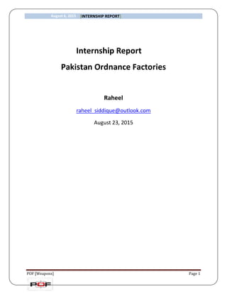 August 6, 2015 [INTERNSHIP REPORT]
POF [Weapons] Page 1
Internship Report
Pakistan Ordnance Factories
Raheel
raheel_siddique@outlook.com
August 23, 2015
 