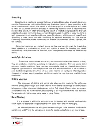 August 6, 2015 [INTERNSHIP REPORT]
POF [Weapons] Page 11
Broaching
Broaching is a machining process that uses a toothed tool, called a broach, to remove
material. There are two main types of broaching: linear and rotary. In linear broaching, which
is the more common process, the broach is run linearly against a surface of the work piece
to affect the cut. Linear broaches are used in a broaching machine, which is also sometimes
shortened to broach. In rotary broaching, the broach is rotated and pressed into the work
piece to cut an axis symmetric shape. A rotary broach is used in a lathe or screw machine. In
both processes the cut is performed in one pass of the broach, which makes it very efficient.
Broaching is used when precision machining is required, especially for odd shapes.
Commonly machined surfaces include circular and non-circular holes, splines, keyways, and
flat surfaces.
Broaching machines are relatively simple as they only have to move the broach in a
linear motion at a predetermined speed and provide a means for handling the broach
automatically. Most machines are hydraulic, but a few specialty machines are mechanically
driven.
Multi-Spindle Lathes
These have more than one spindle and automated control (whether via cams or CNC).
They are production machines specializing in high-volume production. They are usually called
automatic chucking machines. These machines automatically chuck up individual blanks from a
magazine. Typical minimum profitable production lot size on a screw machine is in the thousands of
parts due to the large setup time. Once set up, a screw machine can rapidly and efficiently produce
thousands of parts on a continuous basis with high accuracy, low cycle time, and very little human
intervention.
Drilling Machine
The processes of drilling and boring take place on this machine. The difference
between drilling and boring is that when a hole is made all the way through the work piece it
is known as drilling otherwise it is known as boring. Drill bits of different sizes are present
and are fitted into the machine manually according to the requirement of the hole diameter.
The work piece is held in place using a vice or using T-slots.
Sand Blasting
It is a process in which the work piece are bombarded with special sand particles
which clean any debris left and polishes the work piece inside and out thoroughly.
As a final inspection, the work piece as sent through a crack detection machine and
using X-rays and UV rays the work piece is check for cracks and defects of any kind or size.
 
