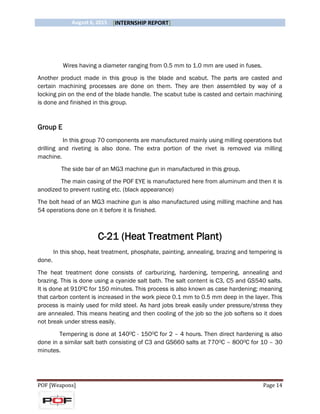 August 6, 2015 [INTERNSHIP REPORT]
POF [Weapons] Page 14
Wires having a diameter ranging from 0.5 mm to 1.0 mm are used in fuses.
Another product made in this group is the blade and scabut. The parts are casted and
certain machining processes are done on them. They are then assembled by way of a
locking pin on the end of the blade handle. The scabut tube is casted and certain machining
is done and finished in this group.
Group E
In this group 70 components are manufactured mainly using milling operations but
drilling and riveting is also done. The extra portion of the rivet is removed via milling
machine.
The side bar of an MG3 machine gun in manufactured in this group.
The main casing of the POF EYE is manufactured here from aluminum and then it is
anodized to prevent rusting etc. (black appearance)
The bolt head of an MG3 machine gun is also manufactured using milling machine and has
54 operations done on it before it is finished.
C-21 (Heat Treatment Plant)
In this shop, heat treatment, phosphate, painting, annealing, brazing and tempering is
done.
The heat treatment done consists of carburizing, hardening, tempering, annealing and
brazing. This is done using a cyanide salt bath. The salt content is C3, C5 and GS540 salts.
It is done at 9100C for 150 minutes. This process is also known as case hardening; meaning
that carbon content is increased in the work piece 0.1 mm to 0.5 mm deep in the layer. This
process is mainly used for mild steel. As hard jobs break easily under pressure/stress they
are annealed. This means heating and then cooling of the job so the job softens so it does
not break under stress easily.
Tempering is done at 1400C - 1500C for 2 – 4 hours. Then direct hardening is also
done in a similar salt bath consisting of C3 and GS660 salts at 7700C – 8000C for 10 – 30
minutes.
 
