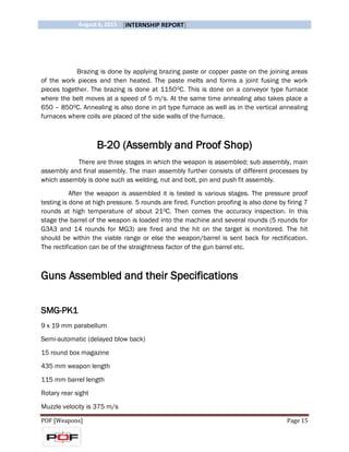 August 6, 2015 [INTERNSHIP REPORT]
POF [Weapons] Page 15
Brazing is done by applying brazing paste or copper paste on the joining areas
of the work pieces and then heated. The paste melts and forms a joint fusing the work
pieces together. The brazing is done at 11500C. This is done on a conveyor type furnace
where the belt moves at a speed of 5 m/s. At the same time annealing also takes place a
650 – 8500C. Annealing is also done in pit type furnace as well as in the vertical annealing
furnaces where coils are placed of the side walls of the furnace.
B-20 (Assembly and Proof Shop)
There are three stages in which the weapon is assembled; sub assembly, main
assembly and final assembly. The main assembly further consists of different processes by
which assembly is done such as welding, nut and bolt, pin and push fit assembly.
After the weapon is assembled it is tested is various stages. The pressure proof
testing is done at high pressure. 5 rounds are fired. Function proofing is also done by firing 7
rounds at high temperature of about 210C. Then comes the accuracy inspection. In this
stage the barrel of the weapon is loaded into the machine and several rounds (5 rounds for
G3A3 and 14 rounds for MG3) are fired and the hit on the target is monitored. The hit
should be within the viable range or else the weapon/barrel is sent back for rectification.
The rectification can be of the straightness factor of the gun barrel etc.
Guns Assembled and their Specifications
SMG-PK1
9 x 19 mm parabellum
Semi-automatic (delayed blow back)
15 round box magazine
435 mm weapon length
115 mm barrel length
Rotary rear sight
Muzzle velocity is 375 m/s
 