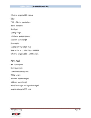 August 6, 2015 [INTERNSHIP REPORT]
POF [Weapons] Page 19
Effective range is 400 meters
MG3
7.62 x 51 mm parabellum
Recoil operated
Belt feed
11.5kg weight
1225 mm weapon length
565 mm barrel length
Open sight
Muzzle velocity is 820 m/s
Rate of Fire is 1150 +150/-150 RPM
Effective range is 200 - 1200 meters
POF-4 Pistol
9 x 19 mm para
Semi-automatic
15 round box magazine
2.0kg weight
340 mm weapon length
115 mm barrel length
Rotary rear sight and Rigid front sight
Muzzle velocity is 375 m/s
 