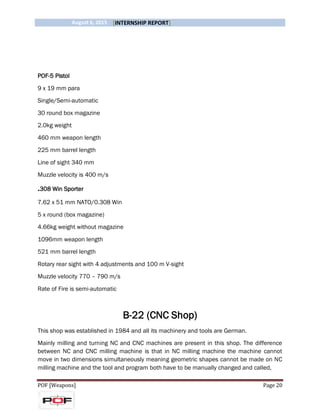 August 6, 2015 [INTERNSHIP REPORT]
POF [Weapons] Page 20
POF-5 Pistol
9 x 19 mm para
Single/Semi-automatic
30 round box magazine
2.0kg weight
460 mm weapon length
225 mm barrel length
Line of sight 340 mm
Muzzle velocity is 400 m/s
.308 Win Sporter
7.62 x 51 mm NATO/0.308 Win
5 x round (box magazine)
4.66kg weight without magazine
1096mm weapon length
521 mm barrel length
Rotary rear sight with 4 adjustments and 100 m V-sight
Muzzle velocity 770 – 790 m/s
Rate of Fire is semi-automatic
B-22 (CNC Shop)
This shop was established in 1984 and all its machinery and tools are German.
Mainly milling and turning NC and CNC machines are present in this shop. The difference
between NC and CNC milling machine is that in NC milling machine the machine cannot
move in two dimensions simultaneously meaning geometric shapes cannot be made on NC
milling machine and the tool and program both have to be manually changed and called,
 