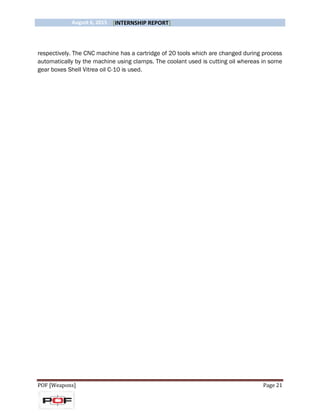 August 6, 2015 [INTERNSHIP REPORT]
POF [Weapons] Page 21
respectively. The CNC machine has a cartridge of 20 tools which are changed during process
automatically by the machine using clamps. The coolant used is cutting oil whereas in some
gear boxes Shell Vitrea oil C-10 is used.
 