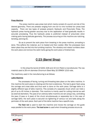 August 6, 2015 [INTERNSHIP REPORT]
POF [Weapons] Page 4
Press Machine
The press machine uses press tool which mainly consist of a punch and die of the
desired geometry. There are presses ranging from one ton to nine hundred ton press load
capacity. There are two types of presses present; Hydraulic and Pneumatic Press. The
hydraulic press having greater accuracy due to the application of load gradually results in
accurate processing. Thus the hydraulic press is preferred instead of pneumatic when
making parts having delicate geometry. The process occurring on this machine are notching,
bending, piercing etc.
So as to prevent the work piece from breaking in the press machine, annealing is
done. This softens the material, as it is heated and then cooled. After the processes have
taken place they are fed into the tumbling machine. The vibratory and rotator tumblers clean
the work piece and remove the weld marks giving the work piece a finished look.
C-23 (Barrel Shop)
In this shop the barrel of G3A3, G3S and 10 mm Pistol is manufactured. The raw
material used is 28 mm diameter Chromium Steel Alloy 32 CRMOV 1210 rods.
The machinery used in the manufacturing is as follows:
Lathe Machine
The processes of facing, turning and threading take place on the lathe machine. In
this machine the work piece is rotating and the tool is stationary. The tool is given feed using
the carriage and cross slide and thus work is done on the work piece. Carriage lathe is a
slightly different type of lathe machine. This consists of a separate chuck which can hold a
job of up to 45 inches in diameter. This machine is mainly used for cutting internal as well
as external diameters. The jaws of an ordinary lathe machine are set using a key, controlling
the jaws (3 jaws or 4 jaws) of the chuck simultaneously or separately but in the case of
carriage lathe, the work piece is secured via tightening of various nut and bolts along the
perimeter of the work piece. Each part of the lathe machine has a specific duty.
The feed rod is used to start the machine and moves the carriage on the guide
ways parallel to the work piece. The lead screw is used when threading process occurs as
 