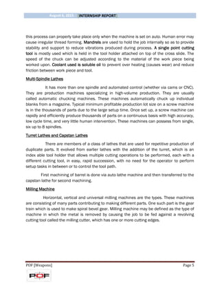 August 6, 2015 [INTERNSHIP REPORT]
POF [Weapons] Page 5
this process can properly take place only when the machine is set on auto. Human error may
cause irregular thread forming. Mandrels are used to hold the job internally so as to provide
stability and support to reduce vibrations produced during process. A single point cutting
tool is mostly used which is held in the tool holder attached on top of the cross slide. The
speed of the chuck can be adjusted according to the material of the work piece being
worked upon. Coolant used is soluble oil to prevent over heating (causes wear) and reduce
friction between work piece and tool.
Multi-Spindle Lathes
It has more than one spindle and automated control (whether via cams or CNC).
They are production machines specializing in high-volume production. They are usually
called automatic chucking machines. These machines automatically chuck up individual
blanks from a magazine. Typical minimum profitable production lot size on a screw machine
is in the thousands of parts due to the large setup time. Once set up, a screw machine can
rapidly and efficiently produce thousands of parts on a continuous basis with high accuracy,
low cycle time, and very little human intervention. These machines can possess from single,
six up to 8 spindles.
Turret Lathes and Capstan Lathes
There are members of a class of lathes that are used for repetitive production of
duplicate parts. It evolved from earlier lathes with the addition of the turret, which is an
index able tool holder that allows multiple cutting operations to be performed, each with a
different cutting tool, in easy, rapid succession, with no need for the operator to perform
setup tasks in between or to control the tool path.
First machining of barrel is done via auto lathe machine and then transferred to the
capstan lathe for second machining.
Milling Machine
Horizontal, vertical and universal milling machines are the types. These machines
are consisting of many parts contributing to making different parts. One such part is the gear
train which is used to make spiral bevel gear. Milling machine may be defined as the type of
machine in which the metal is removed by causing the job to be fed against a revolving
cutting tool called the milling cutter, which has one or more cutting edges.
 
