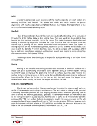 August 6, 2015 [INTERNSHIP REPORT]
POF [Weapons] Page 7
Arbor
An arbor is considered as an extension of the machine spindle on which cutters are
securely mounted and rotated. The arbors are made with taper shanks for proper
alignments with machine spindles having taper hole on their noses. The taper shank of the
arbor conforms to the self-releasing taper.
Gun Drill
Gun drills are straight fluted drills which allow cutting fluid (cutting oil) to be injected
through the drill's hollow body to the cutting face. They are used for deep drilling. Gun
barrels are the obvious example; hence the name. The coolant provides lubrication and
cooling to the cutting edges and removes the chips from the hole. Modern gun drills use
carbide tips to prolong life and reduce total cost when compared to metal tips. Speed of
drilling depends on the material being drilled, rotational speed, and the drill diameter. It is
used to drill the barrel’s 7.73 mm diameter bore. The oil is pumped with a pressure of 50
bar so as the oil operates as a coolant and lubricant as well as a means to remove the chips
discarded/removed during deep drilling.
Reaming is done after drilling so as to provide a proper finishing to the holes made
during drilling.
Honing
Honing is an abrasive machining process that produces a precision surface on a
metal work piece by scrubbing an abrasive stone against it along a controlled path. Honing
is primarily used to improve the geometric form of a surface, but may also improve the
surface texture .Honing process is done using diamond ledges to create internal slots and
internal profile. When the honing tool is inserted into the work area, the ledges come
outwards and when coming back out, the ledges retract into the tool.
Cold Tube Forging Machine
Also known as hammering, this process is used to make the outer as well as inner
profile of the work piece according to requirements. The work piece is rotated at 40 rpm and
4 vibrating hammers perform the cold forging process while a mandrel (grooving tool) is
used to create the internal grooves (12 grooves). The distance between the hammers is set
so the work piece comes out as required. For the case of G3A3 the 8 mm diameter barrel is
processed to 7.62 mm and as its bore decreases its length increases, whereas for the MG
weapon the barrel is processed from 8 mm to 7.46 mm along with a 0.03 mm taper on both
guns. In the case for G3A3, a force of 250-350 kN is applied by the hammers whereas in the
case of the MG the force applied by the four hammers is 350-400 kN.
 