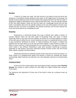 August 6, 2015 [INTERNSHIP REPORT]
POF [Weapons] Page 8
Serration
A total of 12 teeth are made. The tool mounts in the lathe’s turret and forms the
serrations in successive strokes along the work piece. At the beginning of the process, the
spindle remains stationary while the tool makes three passes that form the first five teeth in
progressive stages of development and a fully formed sixth tooth. Then the spindle indexes
to the next tooth location, where the first five teeth are increasingly formed and the last
tooth is completed. Each time the spindle indexes to the next tooth position and the turret
strokes the part, one tooth is completed. The process continues until the part indexes full-
circle and the serrations are completely formed.
Broaching
Broaching is a machining process that uses a toothed tool, called a broach, to
remove material. There are two main types of broaching: linear and rotary. In linear
broaching, which is the more common process, the broach is run linearly against a surface
of the work piece to effect the cut. Linear broaches are used in a broaching machine, which
is also sometimes shortened to broach. In rotary broaching, the broach is rotated and
pressed into the work piece to cut an axis symmetric shape. A rotary broach is used in a
lathe or screw machine. In both processes the cut is performed in one pass of the broach,
which makes it very efficient. Broaching is used when precision machining is required,
especially for odd shapes. Commonly machined surfaces include circular and non-circular
holes, splines, keyways, and flat surfaces.
Broaching machines are relatively simple as they only have to move the broach in a
linear motion at a predetermined speed and provide a means for handling the broach
automatically. Most machines are hydraulic, but a few specialty machines are mechanically
driven.
Finishing of Barrel
At the end of the machining the work piece goes through a process called Chamber
Moping; this process is used to polish the work piece for a good finished look using an
Emery paper.
The clearance and adjustment of bore size of the barrel is done by a process known as
Lapping.
 