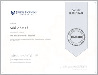 EDUCA
T
ION FOR EVE
R
YONE
CO
U
R
S
E
C E R T I F
I
C
A
TE
COURSE
CERTIFICATE
09/26/2016
Adil Ahmad
The Data Scientist’s Toolbox
an online non-credit course authorized by Johns Hopkins University and offered
through Coursera
has successfully completed
Jeff Leek, PhD; Roger Peng, PhD; Brian Caffo, PhD
Department of Biostatistics
Johns Hopkins Bloomberg School of Public Health
Verify at coursera.org/verify/STKME798C7ZQ
Coursera has confirmed the identity of this individual and
their participation in the course.
 