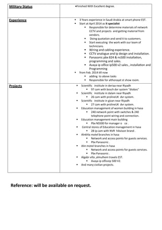 Military Status Finished With Excellent degree.
Experience  3 Years experience in Saudi Arabia at smart phone EST.
 Start at April 2014as it specialist
 Responsible for determine materials of network
CCTV andprojects and getting material from
vendors. 
 Doing quotation and send it to customers.
 Start executing the work with our team of
technicians
 Wiring and cabling experience.
 CCTV analogue and Ip design and installation.
 Panasonic pbx 824 & ns500 installa on,
programming and sales.
 Avaya ip office ip500 v2 sales , installa on and
Programming
 from Feb. 2014 ll now
 adding to above tasks
 Responsible for althorayat st show room. 

Projects  Scientific institute in deriaa near Riyadh
 97 cam with bosch dvr system "diobos"
 Scientific institute in dalam near Riyadh
 26 cam with prolineUK dvr system.
 Scientific institute in gizan near Riyadh
 27 cam with prolineUK dvr system.
 Education management of women building in hasa
 240 network point with switches & 240
telephone point wiring and connection.
 Education management main building
 Pbx NS500 for manager o ce .
 Central stores of Education management in hasa
 28 ip cam with NVR hikvison brand .
 Alnkhla motel branches in hasa
 Network and access points for guests services.
 Pbx Panasonic .
 Alin motel branches in hasa
 Network and access points for guests services.
 Pbx Panasonic .
 Algabr villa ,almulhem travels EST.
 Avaya ip officeip 500 V2.
 And many civilian projects.
Reference: will be available on request.
 