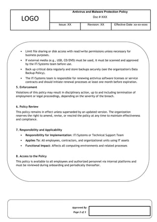Approved By:
Page 2 of 3
LOGO
Antivirus and Malware Protection Policy
Doc # XXX
Issue: XX Revision: XX Effective Date :xx-xx-xxxx
 Limit file sharing or disk access with read/write permissions unless necessary for
business purposes.
 If external media (e.g., USB, CD/DVD) must be used, it must be scanned and approved
by the IT/Systems team before use.
 Back up critical data regularly and store backups securely (see the organization's Data
Backup Policy).
 The IT/Systems team is responsible for renewing antivirus software licenses or service
contracts and should initiate renewal processes at least one month before expiration.
5. Enforcement
Violations of this policy may result in disciplinary action, up to and including termination of
employment or legal proceedings, depending on the severity of the breach.
6. Policy Review
This policy remains in effect unless superseded by an updated version. The organization
reserves the right to amend, revise, or rescind the policy at any time to maintain effectiveness
and compliance.
7. Responsibility and Applicability
 Responsibility for Implementation: IT/Systems or Technical Support Team
 Applies To: All employees, contractors, and organizational units using IT assets
 Functional Impact: Affects all computing environments and related processes
8. Access to the Policy
This policy is available to all employees and authorized personnel via internal platforms and
must be reviewed during onboarding and periodically thereafter.
 