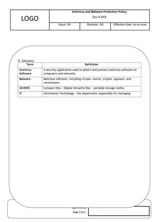 Approved By:
Page 3 of 3
LOGO
Antivirus and Malware Protection Policy
Doc # XXX
Issue: XX Revision: XX Effective Date :xx-xx-xxxx
9. Glossary
Term Definition
Antivirus
Software
A security application used to detect and prevent malicious software on
computers and networks.
Malware Malicious software, including viruses, worms, trojans, spyware, and
ransomware.
CD/DVD Compact Disc / Digital Versatile Disc – portable storage media.
IT Information Technology – the department responsible for managing
 