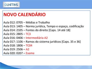 NOVO CALENDÁRIO
Aula 012: 0705 – Médias e Trabalho
Aula 013: 1405 – Norma jurídica, Tempo e espaço, codificação
Aula 014: 2105 – Fontes do direito [Caps. 14 até 18]
Aula 015: 2805 – TC3
Aula 016: 0406 – Intermediária A2
Aula 017: 1106 – Ramos do sistema jurídicos [Caps. 35 e 36]
Aula 018: 1806 – TC04
Aula 019: 2506 – A2
Aula 020: 0207 – Exame
 
