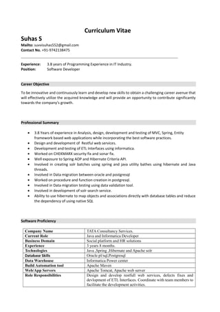 Curriculum Vitae
Suhas S
Mailto: suvvisuhas552@gmail.com
Contact No. +91-9742138475
Experience: 3.8 years of Programming Experience in IT Industry.
Position: Software Developer
Career Objective
To be innovative and continuously learn and develop new skills to obtain a challenging career avenue that
will effectively utilize the acquired knowledge and will provide an opportunity to contribute significantly
towards the company’s growth.
Professional Summary
• 3.8 Years of experience in Analysis, design, development and testing of MVC, Spring, Entity
framework based web applications while incorporating the best software practices.
• Design and development of Restful web services.
• Development and testing of ETL Interfaces using informatica.
• Worked on CHEKMARX security fix and sonar fix.
• Well exposure to Spring AOP and Hibernate Criteria API.
• Involved in creating solr batches using spring and java utility bathes using hibernate and Java
threads.
• Involved in Data migration between oracle and postgresql
• Worked on procedure and function creation in postgresql.
• Involved in Data migration testing using data validation tool.
• Involved in development of solr search service.
• Ability to use hibernate to map objects and associations directly with database tables and reduce
the dependency of using native SQL
Software Proficiency
Company Name TATA Consultancy Services.
Current Role Java and Informatica Developer
Business Domain Social platform and HR solutions
Experience 3 years 8 months.
Technologies Java ,Spring ,Hibernate and Apache solr
Database Skills Oracle pl/sql,Postgresql
Data Warehouse Informatica Power center
Build Automation tool Apache Maven
Web/App Servers Apache Tomcat, Apache web server
Role Responsibilities Design and develop restfull web services, defects fixes and
devlopment of ETL Interfaces. Coordinate with team members to
facilitate the development activities.
 