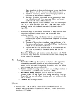 i. There is evidence to show psychostimulants improve the affected
child’s behavior in both a classroom and social environment.
ii. Stimulants are an easy, efficient way of managing symptoms in
comparison to non-medicated alternatives.
iii. To control the child’s symptomatic actions, psychotropic drugs
tend to be administered. However, young children can be more
sensitive to side effects of the medication.
Transition: Early exposure to these stimulants could have a maladaptive
effect on the child’s developing brain, which could follow them through
adulthood, making non-medicated treatments in the future virtually
impossible.
c. Considering some of these affects, alternatives for using stimulants have
been considered by doctors and parents who are skeptical about
medicating children.
i. By combining drugs with therapy, there is a greater chance of
diminishing the majority of the problematic symptoms the disorder
presents.
ii. The range of factors able to contribute to the development of the
disorder, as well as, the gene expressed ADHD can often be treated
without the use of stimulant medication.
iii. Because there is a wide array of causes for the disorder there is a
wide range of non-medical treatments that can help treat the
symptoms.
Transition: Finding the right treatment options for children with ADHD
is a decision every parent and doctor need to consider before jumping into
the use of stimulant medication.
III. Conclusion
a. Restate thesis: Although the symptoms of attention deficit hyperactive
disorder may cause many problems in structured environments, our
society is more concerned about masking the disorder rather than finding
ways to manage the symptoms effectively.
b. Referto audience: Knowing what you know now, would you medicate or
seek alternatives if your future child developed ADHD?
c. Review main points: Stimulants therefore, have been the primary
treatment option with little thought given to other alternatives. However,
the possible long-term side effects stimulants offer may not be worth the
risk for children.
d. Clincher: How would you decide?
References
1. Edwards, D. L., & K. P. (2001). Adlerian School-Based Interventions for
Children with Attention-Deficit/Hyperactivity Disorder. Journal of Individual
Psychology, 57(3), 210.
 