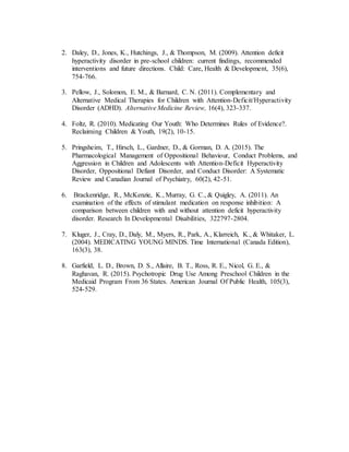 2. Daley, D., Jones, K., Hutchings, J., & Thompson, M. (2009). Attention deficit
hyperactivity disorder in pre-school children: current findings, recommended
interventions and future directions. Child: Care, Health & Development, 35(6),
754-766.
3. Pellow, J., Solomon, E. M., & Barnard, C. N. (2011). Complementary and
Alternative Medical Therapies for Children with Attention-Deficit/Hyperactivity
Disorder (ADHD). Alternative Medicine Review, 16(4), 323-337.
4. Foltz, R. (2010). Medicating Our Youth: Who Determines Rules of Evidence?.
Reclaiming Children & Youth, 19(2), 10-15.
5. Pringsheim, T., Hirsch, L., Gardner, D., & Gorman, D. A. (2015). The
Pharmacological Management of Oppositional Behaviour, Conduct Problems, and
Aggression in Children and Adolescents with Attention-Deficit Hyperactivity
Disorder, Oppositional Defiant Disorder, and Conduct Disorder: A Systematic
Review and Canadian Journal of Psychiatry, 60(2), 42-51.
6. Brackenridge, R., McKenzie, K., Murray, G. C., & Quigley, A. (2011). An
examination of the effects of stimulant medication on response inhibition: A
comparison between children with and without attention deficit hyperactivity
disorder. Research In Developmental Disabilities, 322797-2804.
7. Kluger, J., Cray, D., Daly, M., Myers, R., Park, A., Klarreich, K., & Whitaker, L.
(2004). MEDICATING YOUNG MINDS. Time International (Canada Edition),
163(3), 38.
8. Garfield, L. D., Brown, D. S., Allaire, B. T., Ross, R. E., Nicol, G. E., &
Raghavan, R. (2015). Psychotropic Drug Use Among Preschool Children in the
Medicaid Program From 36 States. American Journal Of Public Health, 105(3),
524-529.
 