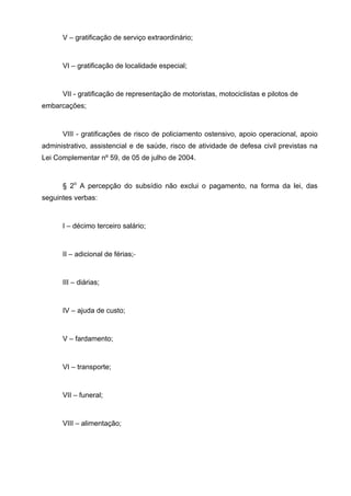 V – gratificação de serviço extraordinário;


      VI – gratificação de localidade especial;


      VII - gratificação de representação de motoristas, motociclistas e pilotos de
embarcações;


      VIII - gratificações de risco de policiamento ostensivo, apoio operacional, apoio
administrativo, assistencial e de saúde, risco de atividade de defesa civil previstas na
Lei Complementar nº 59, de 05 de julho de 2004.


      § 2o A percepção do subsídio não exclui o pagamento, na forma da lei, das
seguintes verbas:


      I – décimo terceiro salário;


      II – adicional de férias;


      III – diárias;


      IV – ajuda de custo;


      V – fardamento;


      VI – transporte;


      VII – funeral;


      VIII – alimentação;
 