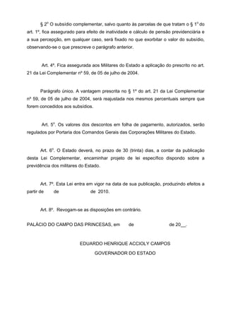§ 2o O subsídio complementar, salvo quanto às parcelas de que tratam o § 1o do
art. 1º, fica assegurado para efeito de inatividade e cálculo de pensão previdenciária e
a sua percepção, em qualquer caso, será fixado no que exorbitar o valor do subsídio,
observando-se o que prescreve o parágrafo anterior.


       Art. 4º. Fica assegurada aos Militares do Estado a aplicação do prescrito no art.
21 da Lei Complementar nº 59, de 05 de julho de 2004.


       Parágrafo único. A vantagem prescrita no § 1º do art. 21 da Lei Complementar
nº 59, de 05 de julho de 2004, será reajustada nos mesmos percentuais sempre que
forem concedidos aos subsídios.


       Art. 5o. Os valores dos descontos em folha de pagamento, autorizados, serão
regulados por Portaria dos Comandos Gerais das Corporações Militares do Estado.


       Art. 6o. O Estado deverá, no prazo de 30 (trinta) dias, a contar da publicação
desta Lei Complementar, encaminhar projeto de lei específico dispondo sobre a
previdência dos militares do Estado.


       Art. 7º. Esta Lei entra em vigor na data de sua publicação, produzindo efeitos a
partir de    de                de 2010.


       Art. 8º. Revogam-se as disposições em contrário.


PALÁCIO DO CAMPO DAS PRINCESAS, em                de                  de 20__.



                          EDUARDO HENRIQUE ACCIOLY CAMPOS

                                  GOVERNADOR DO ESTADO
 