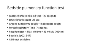 Bedside pulmonary function test
• Sabrasez breath holding test – 23 seconds
• Single breath count- 28 sec
• Greene & Berowitz cough – Inadequate cough
• Forced expiratory Time- 7 seconds
• Respirometer – Tidal Volume 433 ml MV 7024 ml
• Bedside SpO2- 94%
• ABG- not available
 