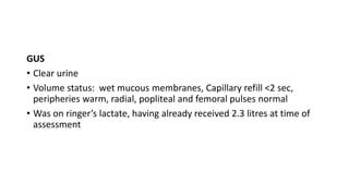 GUS
• Clear urine
• Volume status: wet mucous membranes, Capillary refill <2 sec,
peripheries warm, radial, popliteal and femoral pulses normal
• Was on ringer’s lactate, having already received 2.3 litres at time of
assessment
 