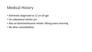 Medical History
• Asthmatic diagnosed at 11 yrs of age
• On salbutamol inhaler prn
• Also on beclomethasone inhaler 50mcg every morning
• No other comorbidities
 