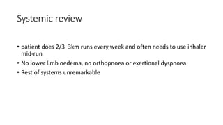 Systemic review
• patient does 2/3 3km runs every week and often needs to use inhaler
mid-run
• No lower limb oedema, no orthopnoea or exertional dyspnoea
• Rest of systems unremarkable
 