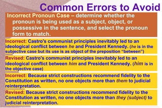 Common Errors to Avoid Incorrect Pronoun Case –  determine whether the pronoun is being used as a subject, object, or possessive in the sentence, and select the pronoun form to match. Incorrect:   Castro's communist principles inevitably led to an ideological conflict between  he  and President Kennedy.  ( he  is in the subjective case but its use is as object of the preposition “between”) Revised:   Castro's communist principles inevitably led to an ideological conflict between  him  and President Kennedy.  ( him  is in the objective case) Incorrect:   Because strict constructions recommend fidelity to the Constitution as written, no one objects more than  them  to judicial reinterpretation. Revised:   Because strict constructions recommend fidelity to the Constitution as written, no one objects more than  they (subject)  to judicial reinterpretation. 
