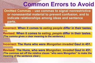 Common Errors to Avoid Omitted Commas –  use commas to signal nonrestrictive or nonessential material to prevent confusion, and to indicate relationships among ideas and sentence parts. Incorrect:   When it comes to  eating people  differ in their tastes. Revised:   When it comes to  eating, people  differ in their tastes.  (The comma gives a clear meaning to the sentence.) Incorrect:   The Huns who were  Mongolian invaded  Gaul in 451. Revised:   The Huns ,  who were  Mongolian, invaded  Gaul in 451.  (The commas set off the relative clause “who were Mongolian” to make the meaning of the sentence clear.) 