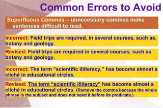Common Errors to Avoid Superfluous Commas –  unnecessary commas make sentences difficult to read. Incorrect:   Field trips are required ,  in several courses ,  such as ,  botany and geology. Revised:   Field trips are required  in several courses ,  such as  botany and geology. Incorrect:  The term “scientific illiteracy , ” has become almost a cliché in educational circles.  Revised:   The term “scientific illiteracy ”  has become almost a cliché in educational circles.  (Remove the comma because the whole phrase is the subject and does not need it before its predicate.) 