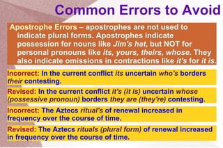 Common Errors to Avoid Apostrophe Errors –  apostrophes are not used to indicate plural forms. Apostrophes indicate possession for nouns like  Jim's hat , but NOT for personal pronouns like  its, yours, theirs, whose . They also indicate omissions in contractions like  it's  for  it is . Incorrect:  In the current conflict  its  uncertain  who's  borders  their  contesting . Revised:  In the current conflict  it's (it is)  uncertain  whose (possessive pronoun)  borders  they are (they're)  contesting . Incorrect:  The Aztecs  ritual's  of  renewal increased in frequency over the course of time. Revised:  The Aztecs  rituals (plural form)  of  renewal increased in frequency over the course of time. 