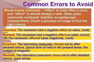 Common Errors to Avoid Words Easily Confused –  “ effect ” is most often a noun, and “ affect ” is almost always a verb. Other pairs commonly confused:  lead/led, accept/except, choose/chose.  Check a glossary of usage to find the right choice. Incorrect:  The recession had a negative  affect  on sales. (verb) Revised:  The recession had a negative  effect  on sales. (noun) OR The recession  affected  sales negatively. (verb) Incorrect:  The laboratory  instructor   choose  not to offer detailed advice. (plural form of verb in the present tense; the subject is singular) Revised:  The laboratory instructor  chose  not to offer detailed advice. (past tense) 