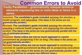 Common Errors to Avoid Faulty Parallelism –  grammatically unequal sentence elements expressing two or more ideas or items in a series.  Incorrect:  The candidate's goals included  winning  the election,  a  health program,  and   education .   (The ideas in the series are not grammatically parallel.)  Revised:  The candidate's goals included  winning  the election,  enacting  a national health program,  and   improving  the educational system.   (The ideas in the series are now grammatically parallel with the use of participial phrases.)  Incorrect:  Some critics are not so much opposed  to capital punishment  as   postponing it for so long.  (The ideas in the series are not grammatically parallel.)  Revised:  Some critics are not so much opposed  to sentencing convicts to capital punishment  as they are   to postponing executions for so long.   (The ideas in the series are now grammatically parallel with the use of infinitives to compare two different views.)  