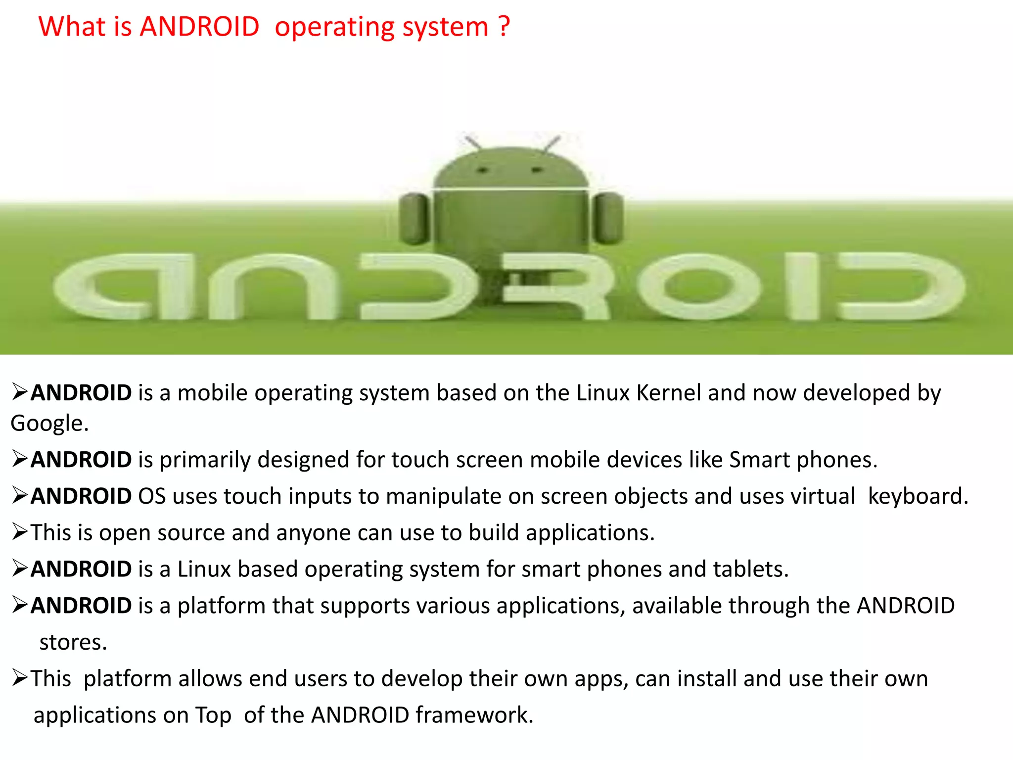 What is ANDROID operating system ?
ANDROID is a mobile operating system based on the Linux Kernel and now developed by
Google.
ANDROID is primarily designed for touch screen mobile devices like Smart phones.
ANDROID OS uses touch inputs to manipulate on screen objects and uses virtual keyboard.
This is open source and anyone can use to build applications.
ANDROID is a Linux based operating system for smart phones and tablets.
ANDROID is a platform that supports various applications, available through the ANDROID
stores.
This platform allows end users to develop their own apps, can install and use their own
applications on Top of the ANDROID framework.
 