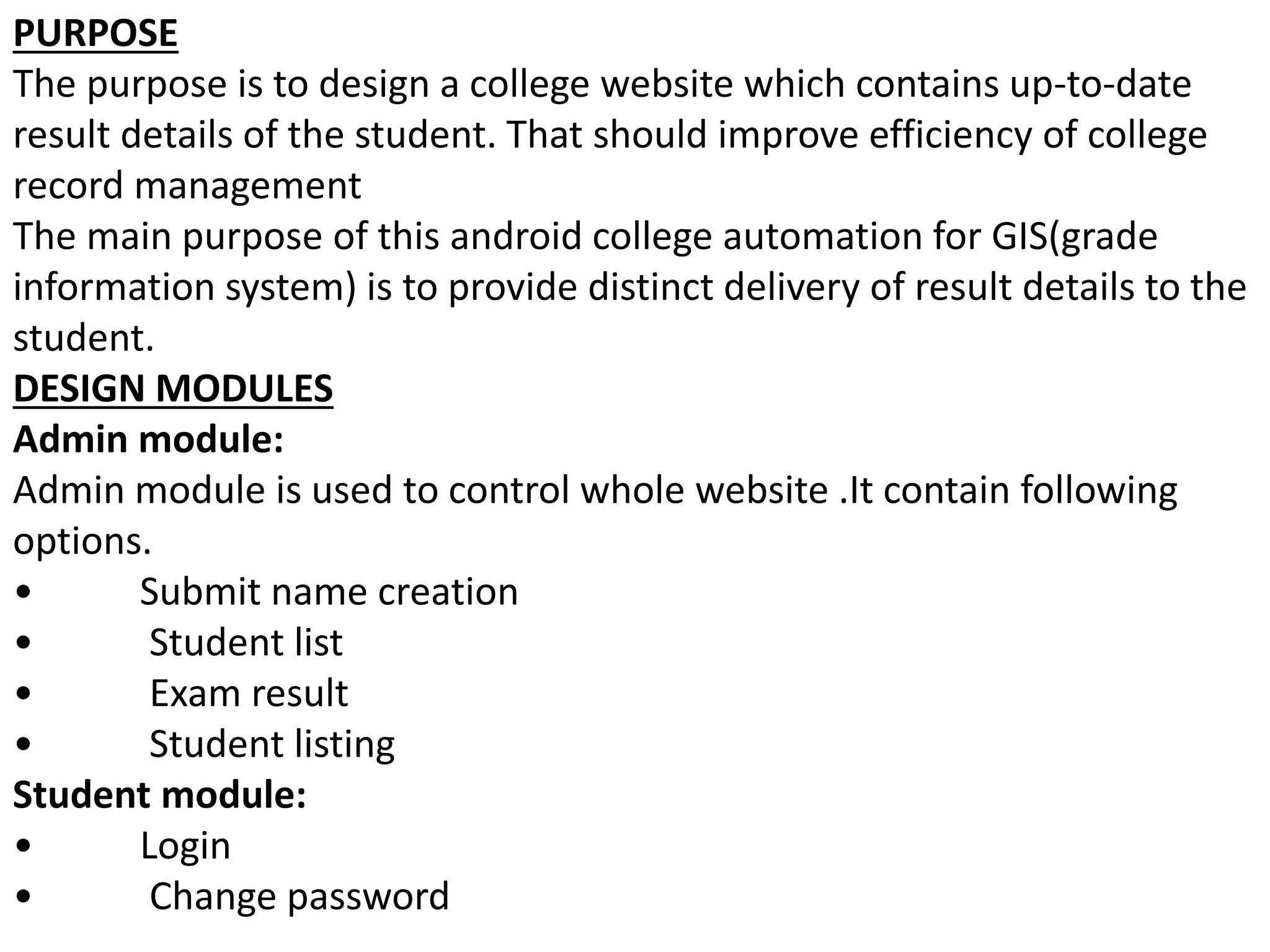 PURPOSE
The purpose is to design a college website which contains up-to-date
result details of the student. That should improve efficiency of college
record management
The main purpose of this android college automation for GIS(grade
information system) is to provide distinct delivery of result details to the
student.
DESIGN MODULES
Admin module:
Admin module is used to control whole website .It contain following
options.
• Submit name creation
• Student list
• Exam result
• Student listing
Student module:
• Login
• Change password
 