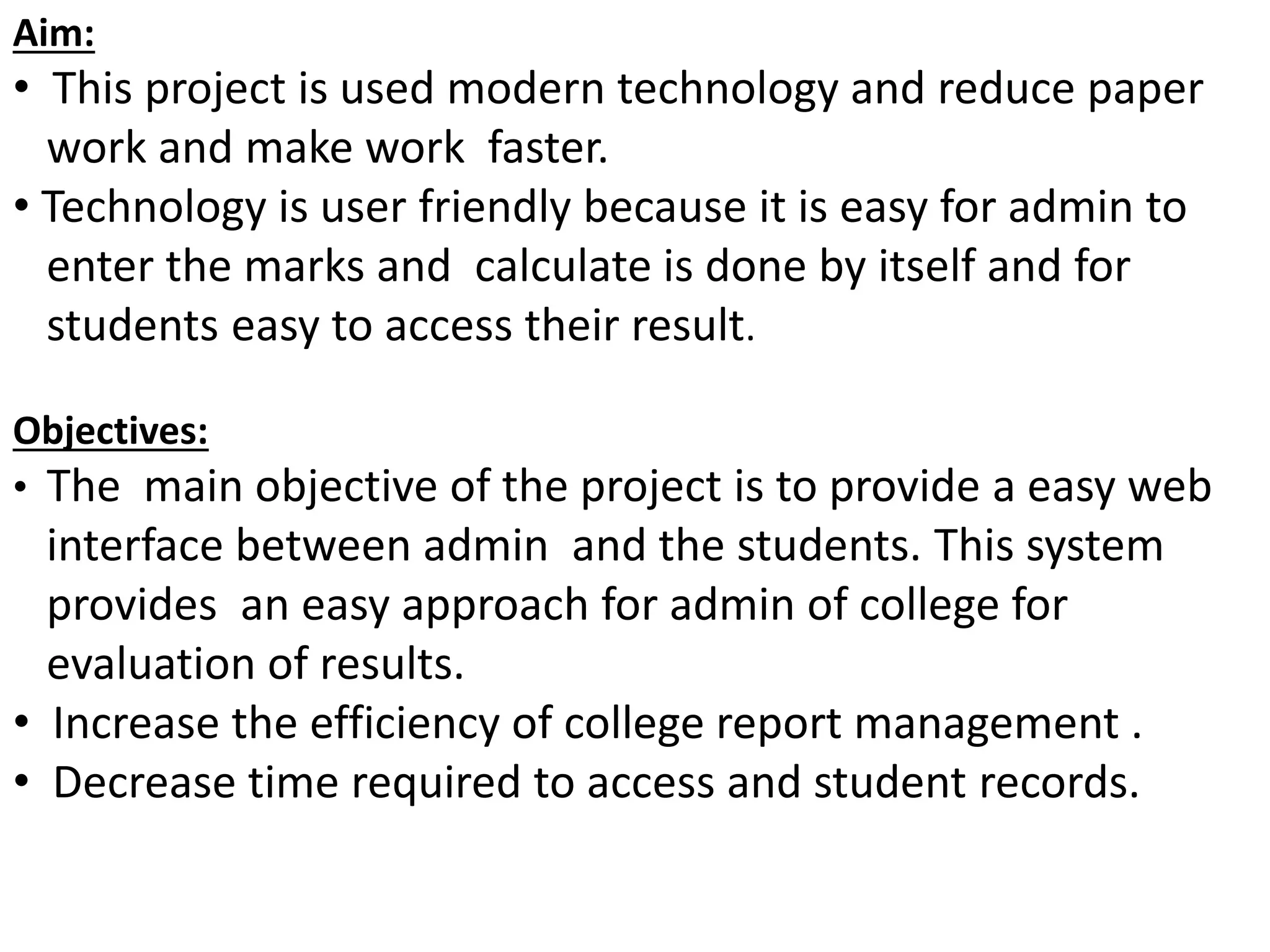 Aim:
• This project is used modern technology and reduce paper
work and make work faster.
• Technology is user friendly because it is easy for admin to
enter the marks and calculate is done by itself and for
students easy to access their result.
Objectives:
• The main objective of the project is to provide a easy web
interface between admin and the students. This system
provides an easy approach for admin of college for
evaluation of results.
• Increase the efficiency of college report management .
• Decrease time required to access and student records.
 